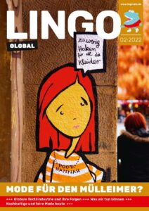 Titelbild: Graffiti eines Mädchens mit roten halblangen Haaren und orange-weiß gestreiftem Shirt, vor brauner Mauerfassade. Das Mädchen schaut traurig; es trägt eine schwarze Perlenkette mit dem dem Schriftzug "POOR HANNAH". In einer Sprechblase steht: "Zu wenig Haken für all die Kleider". Am rechten Bildrand ist die Szenerie hinter der Mauerfassade zu sehen: Eine herbstliche Innenstadt verschwommen im Hintergrund und eine Frau mit schwarzer Jacke und roten Haaren in Rückenansicht im Vordergrund. Der Magazinname "Lingo Global" ist in weißen Großbuchstaben im oberen Viertel der Seite über das Bild gedruckt. In der rechten oberen Ecke steht die Ausgabennummer des Magazins 02 - 2022. Den unteren Rand der Seite bildet ein beige unterlegter breiter Streifen. In weißen Großbuchstaben steht darauf der Titel : "Mode für den Mülleimer?". Darunter rot unterlegt sind die Themen der Ausgabe aufgelistet: "Globale Textilindustrie und ihre Folgen", "Was wir tun können", "Nachhaltige und faire Mode heute".